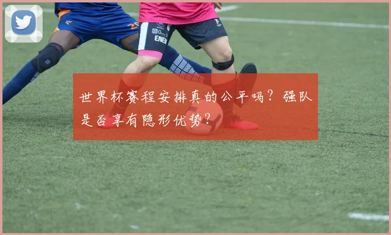世界杯赛程安排真的公平吗？强队是否享有隐形优势？