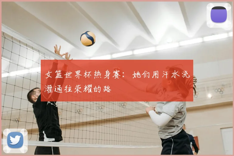 女篮世界杯热身赛:她们用汗水浇灌通往荣耀的路
