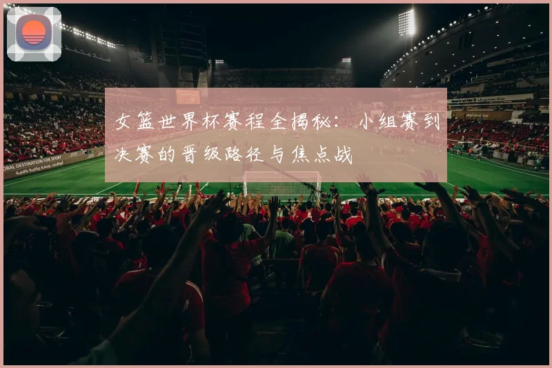 女篮世界杯赛程全揭秘：小组赛到决赛的晋级路径与焦点战