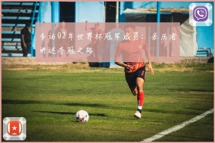 专访02年世界杯冠军成员：亲历者讲述夺冠之路