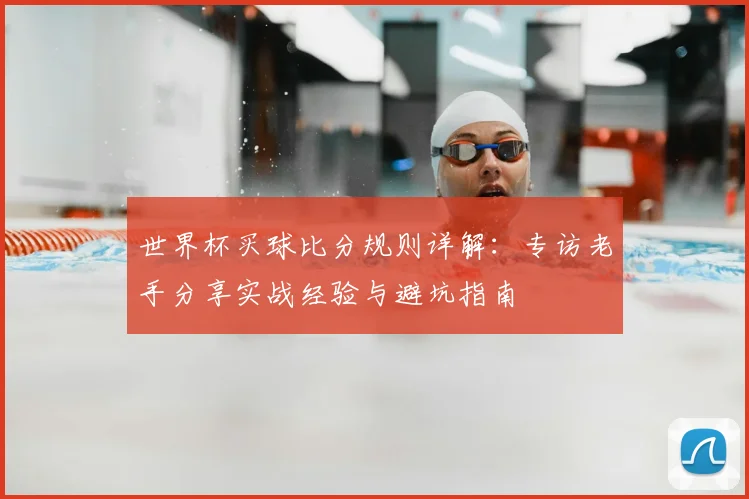 世界杯买球比分规则详解:专访老手分享实战经验与避坑指南
