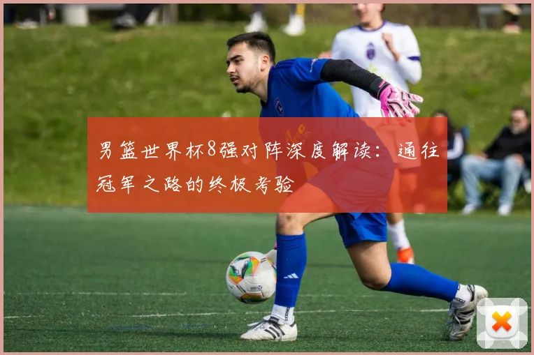 男篮世界杯8强对阵深度解读：通往冠军之路的终极考验