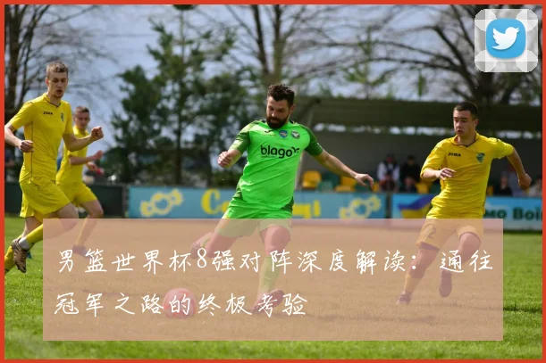 男篮世界杯8强对阵深度解读:通往冠军之路的终极考验