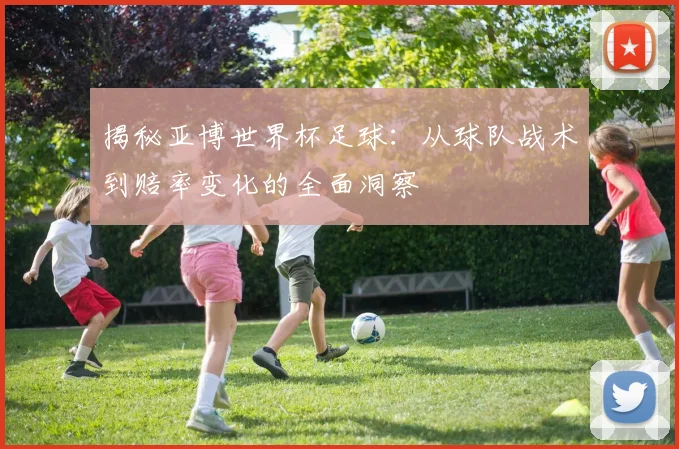 揭秘亚博世界杯足球：从球队战术到赔率变化的全面洞察