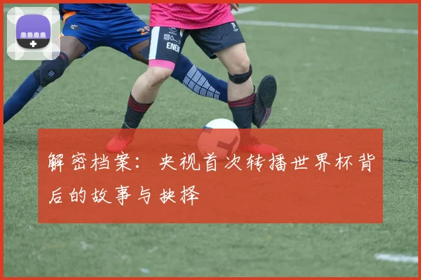 解密档案:央视首次转播世界杯背后的故事与抉择