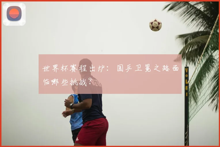世界杯赛程出炉：国乒卫冕之路面临哪些挑战？