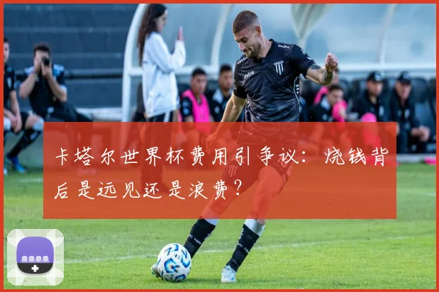 卡塔尔世界杯费用引争议：烧钱背后是远见还是浪费？