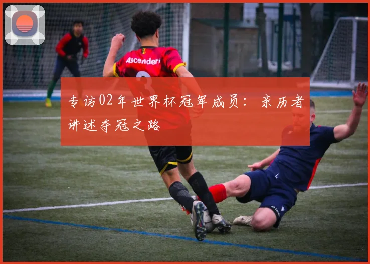 专访02年世界杯冠军成员：亲历者讲述夺冠之路