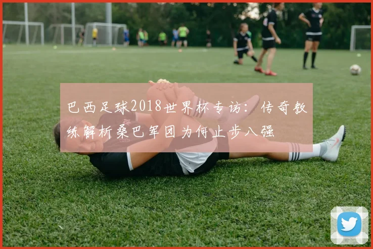 巴西足球2018世界杯专访：传奇教练解析桑巴军团为何止步八强