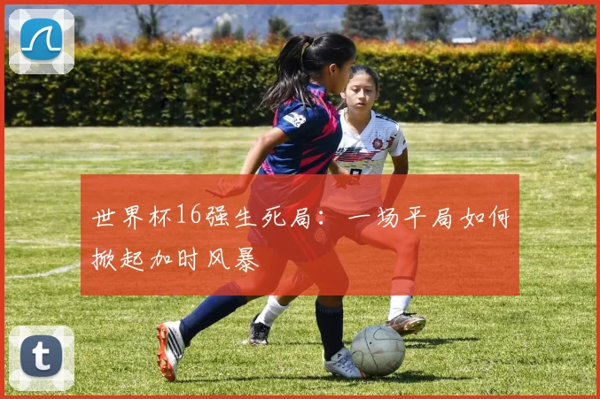 世界杯16强生死局：一场平局如何掀起加时风暴