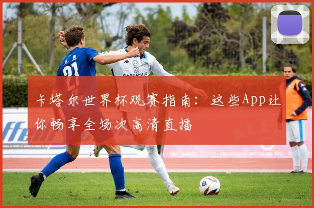 卡塔尔世界杯观赛指南:这些App让你畅享全场次高清直播