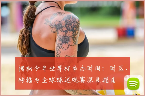揭秘今年世界杯举办时间：时区、转播与全球球迷观赛深度指南