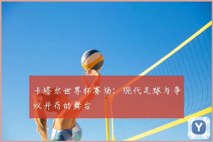 卡塔尔世界杯赛场:现代足球与争议并存的舞台
