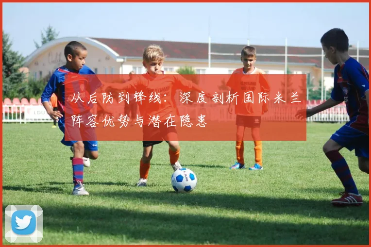 从后防到锋线：深度剖析国际米兰阵容优势与潜在隐患
