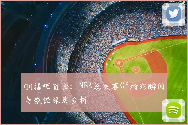 qq播吧直击：NBA总决赛G5精彩瞬间与数据深度分析