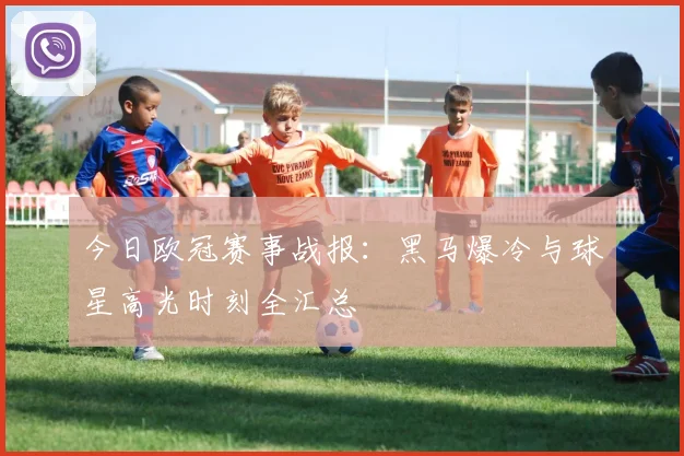 今日欧冠赛事战报：黑马爆冷与球星高光时刻全汇总