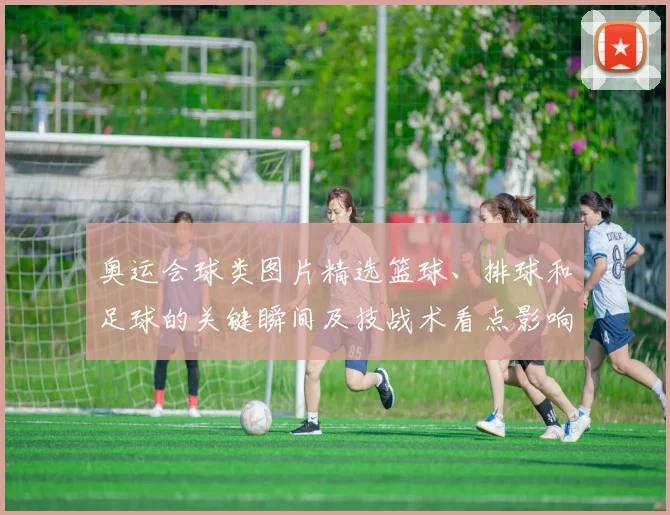 奥运会球类图片精选篮球、排球和足球的关键瞬间及技战术看点影响晋级