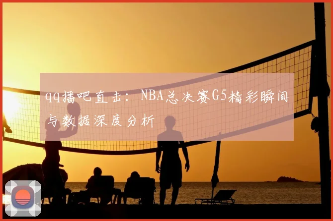 qq播吧直击：NBA总决赛G5精彩瞬间与数据深度分析