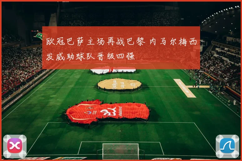 欧冠巴萨主场再战巴黎 内马尔梅西发威助球队晋级四强