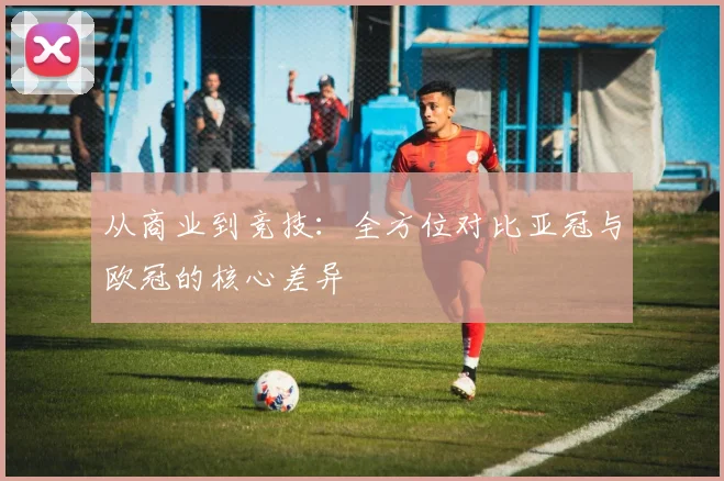 从商业到竞技：全方位对比亚冠与欧冠的核心差异