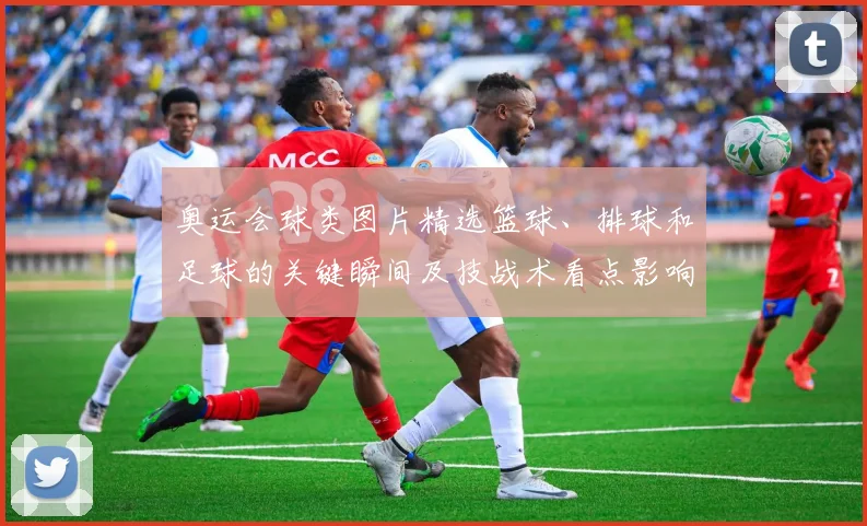 奥运会球类图片精选篮球、排球和足球的关键瞬间及技战术看点影响晋级