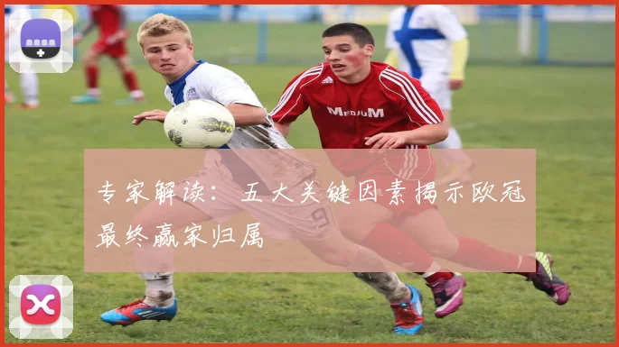 专家解读：五大关键因素揭示欧冠最终赢家归属